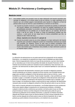 Módulo 21: Provisiones y Contingencias

Medición inicial
21.7    Una entidad medirá una provisión como la mejor estimación del importe requerido para
        cancelar la obligación, en la fecha sobre la que se informa. La mejor estimación es el
        importe que una entidad pagaría racionalmente para liquidar la obligación al final del
        periodo sobre el que se informa o para transferirla a un tercero en esa fecha.
          (a) Cuando la provisión involucra a una población importante de partidas, la estimación
              del importe reflejará una ponderación de todos los posibles desenlaces por sus
              probabilidades asociadas. La provisión, por tanto, será diferente dependiendo de si
              la probabilidad de una pérdida por un importe dado es, por ejemplo, del 60 por
              ciento o del 90 por ciento. Si existe un rango de desenlaces posibles que sea
              continuo, y cada punto de ese rango tiene la misma probabilidad que otro, se
              utilizará el valor medio del rango.
               [Véase: Apéndice de la Sección 21, ejemplo 4].
          (b) Cuando la provisión surja de una única obligación, la mejor estimación del importe
              requerido para cancelar la obligación puede ser el desenlace individual que resulte
              más probable. No obstante, incluso en este caso la entidad considerará otros
              desenlaces posibles. Cuando otros desenlaces posibles sean mucho más caros o
              mucho más baratos que el desenlace más probable, la mejor estimación puede ser
              un importe mayor o menor.



       Notas

       La utilización de estimaciones es una parte esencial de la preparación de los estados
       financieros, y su existencia no perjudica de ningún modo la fiabilidad que éstos deben
       tener. Esto es especialmente cierto en el caso de las provisiones, que son más inciertas
       por su naturaleza que el resto de las partidas del estado de situación financiera. En la
       medición de provisiones puede ser necesario el juicio profesional. Para reconocer una
       provisión, las estimaciones se deben poder hacer con suficiente fiabilidad en casi todos los
       casos.
       La mejor estimación del desembolso necesario para cancelar la obligación presente
       vendrá constituida por el importe, evaluado de forma racional, que la entidad tendría que
       pagar para cancelar la obligación al final del periodo sobre el que se informa, o para
       transferirla a un tercero en esa fecha. Puede resultar imposible, o bien prohibitivo por caro,
       proceder a pagar o a transferir el importe de la obligación al final del periodo sobre el que
       se informa. No obstante, la estimación del importe que la entidad vaya a necesitar, para
       hacer el pago o la transferencia citados, proporcionará la mejor evaluación del desembolso
       necesario para cancelar la obligación presente al final del periodo sobre el que se informa.
       Para medir el importe estimado de la liquidación, una Entidad Aplicará el juicio profesional.
       Dicho juicio deberá reflejar la experiencia con transacciones similares y considerar
       cualquier evidencia de las condiciones que existían a la fecha sobre la que se informa
       proporcionada por hechos ocurridos después de dicha fecha pero antes de que se
       autorizara la publicación de los estados financieros. La Sección 32 Hechos Ocurridos
       después del Periodo sobre el que se Informa (párrafo 32.5(a)) incluye el ejemplo de un
       hecho ocurrido después de la fecha sobre la que se informa (resolución de un caso
       judicial) que podría afectar al reconocimiento y a la medición de una provisión.


Fundación IASC: Material de formación sobre la NIIF para las PYMES (versión 2010-2)                     13
 