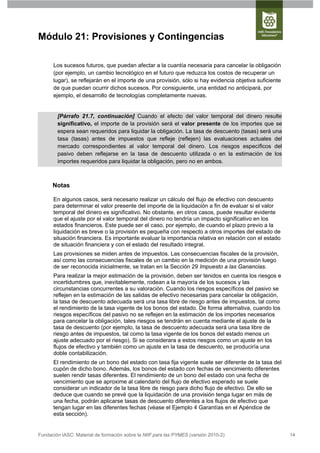 Módulo 21: Provisiones y Contingencias

      Los sucesos futuros, que puedan afectar a la cuantía necesaria para cancelar la obligación
      (por ejemplo, un cambio tecnológico en el futuro que reduzca los costos de recuperar un
      lugar), se reflejarán en el importe de una provisión, sólo si hay evidencia objetiva suficiente
      de que puedan ocurrir dichos sucesos. Por consiguiente, una entidad no anticipará, por
      ejemplo, el desarrollo de tecnologías completamente nuevas.


        [Párrafo 21.7, continuación] Cuando el efecto del valor temporal del dinero resulte
        significativo, el importe de la provisión será el valor presente de los importes que se
        espera sean requeridos para liquidar la obligación. La tasa de descuento (tasas) será una
        tasa (tasas) antes de impuestos que refleje (reflejen) las evaluaciones actuales del
        mercado correspondientes al valor temporal del dinero. Los riesgos específicos del
        pasivo deben reflejarse en la tasa de descuento utilizada o en la estimación de los
        importes requeridos para liquidar la obligación, pero no en ambos.



      Notas

      En algunos casos, será necesario realizar un cálculo del flujo de efectivo con descuento
      para determinar el valor presente del importe de la liquidación a fin de evaluar si el valor
      temporal del dinero es significativo. No obstante, en otros casos, puede resultar evidente
      que el ajuste por el valor temporal del dinero no tendría un impacto significativo en los
      estados financieros. Este puede ser el caso, por ejemplo, de cuando el plazo previo a la
      liquidación es breve o la provisión es pequeña con respecto a otros importes del estado de
      situación financiera. Es importante evaluar la importancia relativa en relación con el estado
      de situación financiera y con el estado del resultado integral.
      Las provisiones se miden antes de impuestos. Las consecuencias fiscales de la provisión,
      así como las consecuencias fiscales de un cambio en la medición de una provisión luego
      de ser reconocida inicialmente, se tratan en la Sección 29 Impuesto a las Ganancias.
      Para realizar la mejor estimación de la provisión, deben ser tenidos en cuenta los riesgos e
      incertidumbres que, inevitablemente, rodean a la mayoría de los sucesos y las
      circunstancias concurrentes a su valoración. Cuando los riesgos específicos del pasivo se
      reflejen en la estimación de las salidas de efectivo necesarias para cancelar la obligación,
      la tasa de descuento adecuada será una tasa libre de riesgo antes de impuestos, tal como
      el rendimiento de la tasa vigente de los bonos del estado. De forma alternativa, cuando los
      riesgos específicos del pasivo no se reflejen en la estimación de los importes necesarios
      para cancelar la obligación, tales riesgos se tendrán en cuenta mediante el ajuste de la
      tasa de descuento (por ejemplo, la tasa de descuento adecuada será una tasa libre de
      riesgo antes de impuestos, tal como la tasa vigente de los bonos del estado menos un
      ajuste adecuado por el riesgo). Si se considerara a estos riesgos como un ajuste en los
      flujos de efectivo y también como un ajuste en la tasa de descuento, se produciría una
      doble contabilización.
      El rendimiento de un bono del estado con tasa fija vigente suele ser diferente de la tasa del
      cupón de dicho bono. Además, los bonos del estado con fechas de vencimiento diferentes
      suelen rendir tasas diferentes. El rendimiento de un bono del estado con una fecha de
      vencimiento que se aproxime al calendario del flujo de efectivo esperado se suele
      considerar un indicador de la tasa libre de riesgo para dicho flujo de efectivo. De ello se
      deduce que cuando se prevé que la liquidación de una provisión tenga lugar en más de
      una fecha, podrán aplicarse tasas de descuento diferentes a los flujos de efectivo que
      tengan lugar en las diferentes fechas (véase el Ejemplo 4 Garantías en el Apéndice de
      esta sección).


Fundación IASC: Material de formación sobre la NIIF para las PYMES (versión 2010-2)                     14
 
