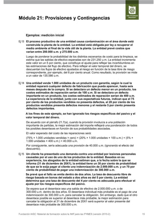 Módulo 21: Provisiones y Contingencias


      Ejemplos: medición inicial

Ej 13 El proceso productivo de una entidad causa contaminación en el área donde está
      construida la planta de la entidad. La entidad está obligada por ley a recuperar el
      medio ambiente al final de la vida útil de la planta. La entidad prevé costos que
      varían entre 200.000 u.m. y 275.000 u.m.
      Luego de ponderar la probabilidad de los distintos escenarios de costo para la limpieza, se
      estima que las salidas de efectivo esperadas son de 231.250 u.m. La entidad incrementa
      este valor en un 5 por ciento, que constituye el ajuste para reflejar las incertidumbres en
      las estimaciones del flujo de efectivo. Para reflejar el valor temporal del dinero, se
      descuentan los flujos de efectivo ajustados al riesgo en función de la tasa libre de riesgo
      correspondiente, por ejemplo, del 6 por ciento anual. Como resultado, la provisión se mide
      a un valor de 135.586 u.m.

Ej 14 Una entidad vende 1.000 unidades de un producto con garantía, según la cual la
      entidad reparará cualquier defecto de fabricación que pueda aparecer, hasta seis
      meses después de la compra. Si se detectara un defecto menor en un producto, los
      costos estimados de reparación serían de 100 u.m. Si se detectara un defecto
      importante en un producto, los costos estimados de reparación serían de 400 u.m.
      La experiencia de la entidad, junto con sus expectativas futuras, indican que el 75
      por ciento de los productos vendidos no presenta defectos, el 20 por ciento de los
      productos vendidos presenta defectos menores y el restante 5 por ciento presenta
      defectos importantes.
      A los fines de este ejemplo, se han ignorado los riesgos específicos del pasivo y el
      valor temporal del dinero.
      De acuerdo con el párrafo 21.7(a), cuando la provisión involucra a una población
      importante de partidas, la mejor estimación del importe reflejará una ponderación de todos
      los posibles desenlaces en función de sus probabilidades asociadas.
      El valor esperado del costo de las reparaciones será:
      (75% × 1.000 unidades vendidas × cero) + (20% × 1.000 unidades × 100 u.m.) + (5% ×
      1.000 unidades × 400 u.m.) = 40.000 u.m.
      Por consiguiente, sería adecuada una provisión de 40.000 u.m. (ignorando el efecto del
      descuento).
Ej 15 Un cliente ha presentado una demanda contra una entidad por lesiones personales
      causadas por el uso de uno de los productos de la entidad. Basados en su
      experiencia, los abogados de la entidad estiman que, a la fecha sobre la que se
      informa (31 de diciembre de 20X1), la entidad tiene un 30 por ciento de probabilidad
      de que se le exija pagar al cliente una indemnización de 2.000.000 u.m. y un 70 por
      ciento de probabilidad de pagar una indemnización de 300.000 u.m.
      Se prevé que el fallo se emita dentro de dos años. La tasa de descuento libre de
      riesgo basada en bonos del estado a dos años es del 5 por ciento. La entidad
      determina que una tasa de descuento del 4 por ciento es adecuada para efectuar el
      ajuste por los riesgos específicos del pasivo.
      Se espera que el desenlace sea una salida de efectivo de 2.000.000 u.m. o de
      300.000 u.m. dentro de dos años. El desenlace individual más probable es el pago de una
      indemnización de 300.000 u.m. para cancelar la obligación. Sin embargo, dado que el otro
      desenlace posible es superior al desenlace más probable, la mejor estimación para
      cancelar la obligación al 31 de diciembre de 20X1 será superior al valor presente del
      desenlace más probable de 300.000 u.m.


Fundación IASC: Material de formación sobre la NIIF para las PYMES (versión 2010-2)                 15
 