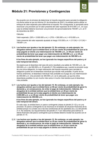 Módulo 21: Provisiones y Contingencias

      De acuerdo con el principio de determinar el importe requerido para cancelar la obligación
      a la fecha sobre la que se informa (31 de diciembre de 20X1), la entidad podría utilizar un
      enfoque de valor esperado para determinar el importe. Por consiguiente, lo apropiado sería
      reconocer una provisión por el valor presente del valor esperado de 810.000 u.m., en cuyo
      caso la entidad debería reconocer una provisión de aproximadamente 748.891 u.m. al 31
      de diciembre de 20X1.
      Cálculos:
      Valor esperado: (30% × 2.000.000 u.m.) + (70% × 300.000 u.m.) = 810.000 u.m.
      Valor presente del valor esperado ajustado al riesgo: 810.000 u.m. × (1/1,04) × (1/1,04) =
      748.891 u.m.

Ej 16 Los hechos son iguales a los del ejemplo 15. Sin embargo, en este ejemplo, los
      abogados estiman que la entidad tiene un 25 por ciento de probabilidad de que se le
      exija pagarle al cliente una indemnización de 100.000 u.m., un 50 por ciento de
      probabilidad de tener que pagar una indemnización de 300.000 u.m. y un 25 por
      ciento de probabilidad de tener que pagar una indemnización de 500.000 u.m.
      A los fines de este ejemplo, se han ignorado los riesgos específicos del pasivo y el
      valor temporal del dinero.
      Se espera que el desenlace del caso dé como resultado una salida de 100.000 u.m., de
      300.000 u.m. o de 500.000 u.m. El párrafo 21.7(b) establece que, cuando la provisión surja
      de una única obligación, la mejor estimación del importe requerido para cancelar la
      obligación puede ser el desenlace individual que resulte más probable. A partir de los
      hechos anteriores, el desenlace individual más probable es el pago de una indemnización
      de 300.000 u.m. Una provisión de 300.000 u.m. es lo adecuado, ya que los otros
      desenlaces posibles no son mucho más caros ni mucho más baratos que el desenlace
      más probable.

Ej 17 Los hechos son iguales a los del ejemplo 15. Sin embargo, en este ejemplo, los
      abogados estiman que la entidad tiene un 60 por ciento de probabilidad de ganar la
      demanda y, en consecuencia, de evitar el pago de indemnización. Además, los
      abogados de la entidad estiman que la entidad tiene un 20 por ciento de
      probabilidad de que se le exija pagarle al cliente una indemnización de
      2.000.000 u.m. y un 20 por ciento de probabilidad de tener que pagar una
      indemnización de 300.000 u.m.
      A los fines de este ejemplo, se han ignorado los riesgos específicos del pasivo y el
      valor temporal del dinero.
      En este caso, la entidad tiene un pasivo contingente (véase el párrafo 21.12) y no una
      provisión. El pasivo contingente no se reconoce en el estado de situación financiera de la
      entidad porque no cumple una o las dos condiciones de los apartados (b) y (c) del párrafo
      21.4. No obstante, los requerimientos del párrafo 21.7 son relevantes para estimar el
      efecto financiero del pasivo contingente que la entidad debería revelar de acuerdo con el
      párrafo 21.15.

Ej 18 Los hechos son iguales a los del ejemplo 15. Sin embargo, en este ejemplo, los
      abogados estiman que la entidad tiene un 25 por ciento de probabilidad de ganar la
      demanda y, en consecuencia, de evitar el pago de indemnización. Además, los
      abogados de la entidad estiman que la entidad tiene un 35 por ciento de
      probabilidad de que se le exija pagarle al cliente una indemnización de



Fundación IASC: Material de formación sobre la NIIF para las PYMES (versión 2010-2)                 16
 