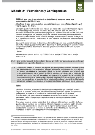 Módulo 21: Provisiones y Contingencias

          2.000.000 u.m. y un 40 por ciento de probabilidad de tener que pagar una
          indemnización de 300.000 u.m.
          A los fines de este ejemplo, se han ignorado los riesgos específicos del pasivo y el
          valor temporal del dinero.
          Se espera que la resolución del caso indique que no se debe pagar indemnización alguna
          o, si el caso se pierde, implique una salida de 2.000.000 u.m. o de 300.000 u.m. El
          desenlace individual más probable es el pago de una indemnización de 300.000 u.m. para
          cancelar la obligación. Sin embargo, dado que los otros desenlaces posibles son mucho
          más caros que el desenlace más probable, la mejor estimación para cancelar la obligación
          al 31 de diciembre de 20X1 será superior al valor presente del desenlace más probable de
          300.000 u.m.
          De acuerdo con el principio de determinar el importe requerido para cancelar la obligación
          a la fecha sobre la que se informa (31 de diciembre de 20X1), lo apropiado sería reconocer
          una provisión al 31 de diciembre de 20X1 de aproximadamente 820.000 u.m. (su valor
          esperado)(2).
          Cálculo:
          Valor esperado: (0 u.m. × 25%) + (2.000.000 u.m. × 35%) + (300.000 u.m. × 40%) =
          820.000 u.m.

21.8         Una entidad excluirá de la medición de una provisión, las ganancias procedentes por
             disposiciones esperadas de activos.

21.9         Cuando una parte o la totalidad del importe requerido para liquidar una provisión pueda
             ser reembolsada por un tercero (por ejemplo, a través de una reclamación a un seguro),
             la entidad reconocerá el reembolso como un activo separado sólo cuando sea
             prácticamente seguro que la entidad recibirá dicho reembolso al cancelar la obligación. El
             importe reconocido para el reembolso no excederá el importe de la provisión. El
             reembolso por cobrar se presentará en el estado de situación financiera como un activo y
             no se compensará con la provisión. En el estado del resultado integral, la entidad puede
             compensar cualquier reembolso de terceros contra el gasto relacionado con la provisión.

          Notas

          En ciertas ocasiones, la entidad puede considerar el hecho de que un tercero se hará
          cargo de la totalidad, o una parte, del desembolso requerido para liquidar una provisión
          (por ejemplo, a través de la existencia de contratos de seguro, de cláusulas de
          indemnización o de garantías de proveedores). El tercero en cuestión puede, o bien
          reembolsar los importes ya pagados por la entidad, o bien pagar tales cantidades
          directamente.
          En muchos casos, la entidad responderá de la totalidad del importe en cuestión, de forma
          que tendrá que liquidarlo por completo si el tercero no paga por cualquier razón. En esta
          situación, se reconocerá una provisión por el importe total del pasivo. Cuando sea
          prácticamente seguro que se recibirá el reembolso si la entidad liquida el pasivo, se
          reconocerá un activo separado por el reembolso esperado.


(2)
      El desenlace individual más probable es de 300.000 u.m. Dado que los otros desenlaces posibles son mucho más caros que
el de 300.000 u.m. previsto, se debe ajustar la mejor estimación. Para hacer el ajuste, la entidad realizará un cálculo de valor
esperado. También se aceptan otros métodos de ajuste coherentes con el principio de medición (el importe que una entidad
pagaría racionalmente para liquidar la obligación al final del periodo sobre el que se informa o para transferirla a un tercero en
esa fecha).


Fundación IASC: Material de formación sobre la NIIF para las PYMES (versión 2010-2)                                                  17
 