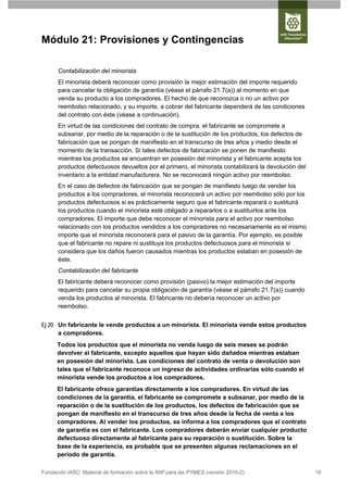 Módulo 21: Provisiones y Contingencias

      Contabilización del minorista
      El minorista deberá reconocer como provisión la mejor estimación del importe requerido
      para cancelar la obligación de garantía (véase el párrafo 21.7(a)) al momento en que
      venda su producto a los compradores. El hecho de que reconozca o no un activo por
      reembolso relacionado, y su importe, a cobrar del fabricante dependerá de las condiciones
      del contrato con éste (véase a continuación).
      En virtud de las condiciones del contrato de compra, el fabricante se compromete a
      subsanar, por medio de la reparación o de la sustitución de los productos, los defectos de
      fabricación que se pongan de manifiesto en el transcurso de tres años y medio desde el
      momento de la transacción. Si tales defectos de fabricación se ponen de manifiesto
      mientras los productos se encuentran en posesión del minorista y el fabricante acepta los
      productos defectuosos devueltos por el primero, el minorista contabilizará la devolución del
      inventario a la entidad manufacturera. No se reconocerá ningún activo por reembolso.
      En el caso de defectos de fabricación que se pongan de manifiesto luego de vender los
      productos a los compradores, el minorista reconocerá un activo por reembolso sólo por los
      productos defectuosos si es prácticamente seguro que el fabricante reparará o sustituirá
      los productos cuando el minorista esté obligado a repararlos o a sustituirlos ante los
      compradores. El importe que debe reconocer el minorista para el activo por reembolso
      relacionado con los productos vendidos a los compradores no necesariamente es el mismo
      importe que el minorista reconocerá para el pasivo de la garantía. Por ejemplo, es posible
      que el fabricante no repare ni sustituya los productos defectuosos para el minorista si
      considera que los daños fueron causados mientras los productos estaban en posesión de
      éste.
      Contabilización del fabricante
      El fabricante deberá reconocer como provisión (pasivo) la mejor estimación del importe
      requerido para cancelar su propia obligación de garantía (véase el párrafo 21.7(a)) cuando
      venda los productos al minorista. El fabricante no debería reconocer un activo por
      reembolso.


Ej 20 Un fabricante le vende productos a un minorista. El minorista vende estos productos
      a compradores.
      Todos los productos que el minorista no venda luego de seis meses se podrán
      devolver al fabricante, excepto aquellos que hayan sido dañados mientras estaban
      en posesión del minorista. Las condiciones del contrato de venta o devolución son
      tales que el fabricante reconoce un ingreso de actividades ordinarias sólo cuando el
      minorista vende los productos a los compradores.
      El fabricante ofrece garantías directamente a los compradores. En virtud de las
      condiciones de la garantía, el fabricante se compromete a subsanar, por medio de la
      reparación o de la sustitución de los productos, los defectos de fabricación que se
      pongan de manifiesto en el transcurso de tres años desde la fecha de venta a los
      compradores. Al vender los productos, se informa a los compradores que el contrato
      de garantía es con el fabricante. Los compradores deberán enviar cualquier producto
      defectuoso directamente al fabricante para su reparación o sustitución. Sobre la
      base de la experiencia, es probable que se presenten algunas reclamaciones en el
      periodo de garantía.

Fundación IASC: Material de formación sobre la NIIF para las PYMES (versión 2010-2)                  19
 