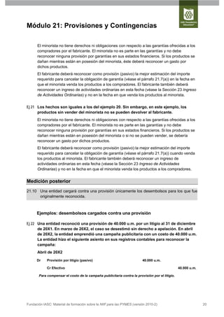 Módulo 21: Provisiones y Contingencias

      El minorista no tiene derechos ni obligaciones con respecto a las garantías ofrecidas a los
      compradores por el fabricante. El minorista no es parte en las garantías y no debe
      reconocer ninguna provisión por garantías en sus estados financieros. Si los productos se
      dañan mientras están en posesión del minorista, éste deberá reconocer un gasto por
      dichos productos.
      El fabricante deberá reconocer como provisión (pasivo) la mejor estimación del importe
      requerido para cancelar la obligación de garantía (véase el párrafo 21.7(a)) en la fecha en
      que el minorista venda los productos a los compradores. El fabricante también deberá
      reconocer un ingreso de actividades ordinarias en esta fecha (véase la Sección 23 Ingreso
      de Actividades Ordinarias) y no en la fecha en que venda los productos al minorista.


Ej 21 Los hechos son iguales a los del ejemplo 20. Sin embargo, en este ejemplo, los
      productos sin vender del minorista no se pueden devolver al fabricante.
      El minorista no tiene derechos ni obligaciones con respecto a las garantías ofrecidas a los
      compradores por el fabricante. El minorista no es parte en las garantías y no debe
      reconocer ninguna provisión por garantías en sus estados financieros. Si los productos se
      dañan mientras están en posesión del minorista o si no se pueden vender, se debería
      reconocer un gasto por dichos productos.
      El fabricante deberá reconocer como provisión (pasivo) la mejor estimación del importe
      requerido para cancelar la obligación de garantía (véase el párrafo 21.7(a)) cuando venda
      los productos al minorista. El fabricante también deberá reconocer un ingreso de
      actividades ordinarias en esta fecha (véase la Sección 23 Ingreso de Actividades
      Ordinarias) y no en la fecha en que el minorista venda los productos a los compradores.


Medición posterior
21.10 Una entidad cargará contra una provisión únicamente los desembolsos para los que fue
      originalmente reconocida.



      Ejemplos: desembolsos cargados contra una provisión

Ej 22 Una entidad reconoció una provisión de 40.000 u.m. por un litigio al 31 de diciembre
      de 20X1. En marzo de 20X2, el caso se desestimó sin derecho a apelación. En abril
      de 20X2, la entidad emprendió una campaña publicitaria con un costo de 40.000 u.m.
      La entidad hizo el siguiente asiento en sus registros contables para reconocer la
      campaña:
      Abril de 20X2

      Dr    Provisión por litigio (pasivo)                               40.000 u.m.

            Cr Efectivo                                                                         40.000 u.m.

       Para compensar el costo de la campaña publicitaria contra la provisión por el litigio.




Fundación IASC: Material de formación sobre la NIIF para las PYMES (versión 2010-2)                           20
 