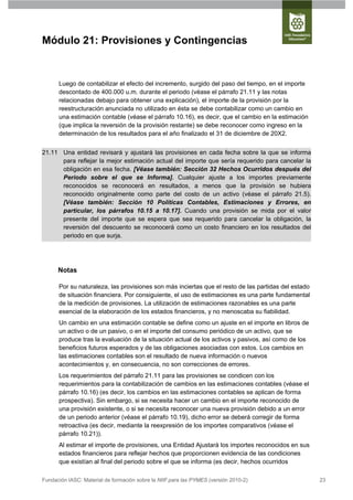 Módulo 21: Provisiones y Contingencias


      Luego de contabilizar el efecto del incremento, surgido del paso del tiempo, en el importe
      descontado de 400.000 u.m. durante el periodo (véase el párrafo 21.11 y las notas
      relacionadas debajo para obtener una explicación), el importe de la provisión por la
      reestructuración anunciada no utilizado en ésta se debe contabilizar como un cambio en
      una estimación contable (véase el párrafo 10.16), es decir, que el cambio en la estimación
      (que implica la reversión de la provisión restante) se debe reconocer como ingreso en la
      determinación de los resultados para el año finalizado el 31 de diciembre de 20X2.


21.11 Una entidad revisará y ajustará las provisiones en cada fecha sobre la que se informa
      para reflejar la mejor estimación actual del importe que sería requerido para cancelar la
      obligación en esa fecha. [Véase también: Sección 32 Hechos Ocurridos después del
      Periodo sobre el que se Informa]. Cualquier ajuste a los importes previamente
      reconocidos se reconocerá en resultados, a menos que la provisión se hubiera
      reconocido originalmente como parte del costo de un activo (véase el párrafo 21.5).
      [Véase también: Sección 10 Políticas Contables, Estimaciones y Errores, en
      particular, los párrafos 10.15 a 10.17]. Cuando una provisión se mida por el valor
      presente del importe que se espera que sea requerido para cancelar la obligación, la
      reversión del descuento se reconocerá como un costo financiero en los resultados del
      periodo en que surja.




      Notas

      Por su naturaleza, las provisiones son más inciertas que el resto de las partidas del estado
      de situación financiera. Por consiguiente, el uso de estimaciones es una parte fundamental
      de la medición de provisiones. La utilización de estimaciones razonables es una parte
      esencial de la elaboración de los estados financieros, y no menoscaba su fiabilidad.
      Un cambio en una estimación contable se define como un ajuste en el importe en libros de
      un activo o de un pasivo, o en el importe del consumo periódico de un activo, que se
      produce tras la evaluación de la situación actual de los activos y pasivos, así como de los
      beneficios futuros esperados y de las obligaciones asociadas con estos. Los cambios en
      las estimaciones contables son el resultado de nueva información o nuevos
      acontecimientos y, en consecuencia, no son correcciones de errores.
      Los requerimientos del párrafo 21.11 para las provisiones se condicen con los
      requerimientos para la contabilización de cambios en las estimaciones contables (véase el
      párrafo 10.16) (es decir, los cambios en las estimaciones contables se aplican de forma
      prospectiva). Sin embargo, si se necesita hacer un cambio en el importe reconocido de
      una provisión existente, o si se necesita reconocer una nueva provisión debido a un error
      de un periodo anterior (véase el párrafo 10.19), dicho error se deberá corregir de forma
      retroactiva (es decir, mediante la reexpresión de los importes comparativos (véase el
      párrafo 10.21)).
      Al estimar el importe de provisiones, una Entidad Ajustará los importes reconocidos en sus
      estados financieros para reflejar hechos que proporcionen evidencia de las condiciones
      que existían al final del periodo sobre el que se informa (es decir, hechos ocurridos

Fundación IASC: Material de formación sobre la NIIF para las PYMES (versión 2010-2)                  23
 