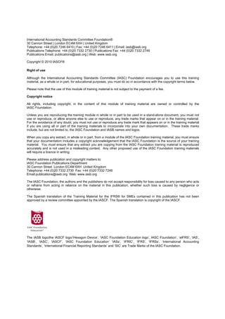 International Accounting Standards Committee Foundation®
30 Cannon Street | London EC4M 6XH | United Kingdom
Telephone: +44 (0)20 7246 6410 | Fax: +44 (0)20 7246 6411 | Email: iasb@iasb.org
Publications Telephone: +44 (0)20 7332 2730 | Publications Fax: +44 (0)20 7332 2749
Publications Email: publications@iasb.org | Web: www.iasb.org

Copyright © 2010 IASCF®

Right of use

Although the International Accounting Standards Committee (IASC) Foundation encourages you to use this training
material, as a whole or in part, for educational purposes, you must do so in accordance with the copyright terms below.

Please note that the use of this module of training material is not subject to the payment of a fee.

Copyright notice

All rights, including copyright, in the content of this module of training material are owned or controlled by the
IASC Foundation.

Unless you are reproducing the training module in whole or in part to be used in a stand-alone document, you must not
use or reproduce, or allow anyone else to use or reproduce, any trade marks that appear on or in the training material.
For the avoidance of any doubt, you must not use or reproduce any trade mark that appears on or in the training material
if you are using all or part of the training materials to incorporate into your own documentation. These trade marks
include, but are not limited to, the IASC Foundation and IASB names and logos.

When you copy any extract, in whole or in part, from a module of the IASC Foundation training material, you must ensure
that your documentation includes a copyright acknowledgement that the IASC Foundation is the source of your training
material. You must ensure that any extract you are copying from the IASC Foundation training material is reproduced
accurately and is not used in a misleading context. Any other proposed use of the IASC Foundation training materials
will require a licence in writing.

Please address publication and copyright matters to:
IASC Foundation Publications Department
30 Cannon Street London EC4M 6XH United Kingdom
Telephone: +44 (0)20 7332 2730 Fax: +44 (0)20 7332 7249
Email:publications@iasb.org Web: www.iasb.org

The IASC Foundation, the authors and the publishers do not accept responsibility for loss caused to any person who acts
or refrains from acting in reliance on the material in this publication, whether such loss is caused by negligence or
otherwise.

The Spanish translation of the Training Material for the IFRS® for SMEs contained in this publication has not been
approved by a review committee appointed by the IASCF. The Spanish translation is copyright of the IASCF.




The IASB logo/the IASCF logo/‘Hexagon Device’, ‘IASC Foundation Education logo’, IASC Foundation’, ‘eIFRS’, ‘IAS’,
‘IASB’, ‘IASC’, ‘IASCF’, ‘IASC Foundation Education’ ‘IASs’, ‘IFRIC’, ‘IFRS’, ‘IFRSs’, ‘International Accounting
Standards’, ‘International Financial Reporting Standards’ and ‘SIC’ are Trade Marks of the IASC Foundation.
 