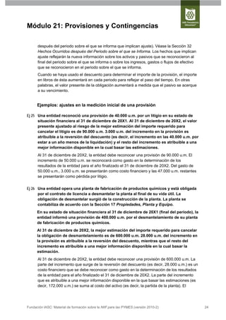 Módulo 21: Provisiones y Contingencias

      después del periodo sobre el que se informa que implican ajuste). Véase la Sección 32
      Hechos Ocurridos después del Periodo sobre el que se Informa. Los hechos que implican
      ajuste reflejarán la nueva información sobre los activos y pasivos que se reconocieron al
      final del periodo sobre el que se informa o sobre los ingresos, gastos o flujos de efectivo
      que se reconocieron en el periodo sobre el que se informa.
      Cuando se haya usado el descuento para determinar el importe de la provisión, el importe
      en libros de ésta aumentará en cada periodo para reflejar el paso del tiempo. En otras
      palabras, el valor presente de la obligación aumentará a medida que el pasivo se acerque
      a su vencimiento.


      Ejemplos: ajustes en la medición inicial de una provisión

Ej 25 Una entidad reconoció una provisión de 40.000 u.m. por un litigio en su estado de
      situación financiera al 31 de diciembre de 20X1. Al 31 de diciembre de 20X2, el valor
      presente ajustado al riesgo de la mejor estimación del importe requerido para
      cancelar el litigio es de 90.000 u.m. 3.000 u.m. del incremento en la provisión es
      atribuible a la reversión del descuento (es decir, el incremento en las 40.000 u.m. por
      estar a un año menos de la liquidación) y el resto del incremento es atribuible a una
      mejor información disponible en la cual basar las estimaciones.
      Al 31 de diciembre de 20X2, la entidad debe reconocer una provisión de 90.000 u.m. El
      incremento de 50.000 u.m. se reconocerá como gasto en la determinación de los
      resultados de la entidad para el año finalizado el 31 de diciembre de 20X2. Del gasto de
      50.000 u.m., 3.000 u.m. se presentarán como costo financiero y las 47.000 u.m. restantes
      se presentarán como pérdida por litigio.


Ej 26 Una entidad opera una planta de fabricación de productos químicos y está obligada
      por el contrato de licencia a desmantelar la planta al final de su vida útil. La
      obligación de desmantelar surgió de la construcción de la planta. La planta se
      contabiliza de acuerdo con la Sección 17 Propiedades, Planta y Equipo.
      En su estado de situación financiera al 31 de diciembre de 20X1 (final del periodo), la
      entidad informó una provisión de 400.000 u.m. por el desmantelamiento de su planta
      de fabricación de productos químicos.
      Al 31 de diciembre de 20X2, la mejor estimación del importe requerido para cancelar
      la obligación de desmantelamiento es de 600.000 u.m. 28.000 u.m. del incremento en
      la provisión es atribuible a la reversión del descuento, mientras que el resto del
      incremento es atribuible a una mejor información disponible en la cual basar la
      estimación.
      Al 31 de diciembre de 20X2, la entidad debe reconocer una provisión de 600.000 u.m. La
      parte del incremento que surge de la reversión del descuento (es decir, 28.000 u.m.) es un
      costo financiero que se debe reconocer como gasto en la determinación de los resultados
      de la entidad para el año finalizado el 31 de diciembre de 20X2. La parte del incremento
      que es atribuible a una mejor información disponible en la que basar las estimaciones (es
      decir, 172.000 u.m.) se suma al costo del activo (es decir, la partida de la planta). El




Fundación IASC: Material de formación sobre la NIIF para las PYMES (versión 2010-2)                 24
 