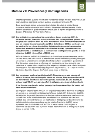Módulo 21: Provisiones y Contingencias

      importe depreciable ajustado del activo se depreciará a lo largo del resto de su vida útil. La
      depreciación se reconocerá como un gasto de acuerdo con la Sección 17.
      Dado que el ajuste genera un incremento en el costo del activo, la entidad deberá
      considerar si dicho incremento es un indicador de deterioro del valor (es decir, puede
      existir la posibilidad de que el importe en libros supere el importe recuperable). Véase la
      Sección 27 Deterioro del Valor de los Activos.


Ej 27 Una entidad ofrece garantías a los compradores de sus productos. Al 31 de
      diciembre de 20X5, la entidad evaluó en 100.000 u.m. su obligación de garantía para
      los productos vendidos antes del 31 de diciembre de 20X5. Inmediatamente antes de
      que los estados financieros anuales del 31 de diciembre de 20X5 se aprobaran para
      su publicación, un cliente descubrió un defecto oculto en uno de los productos
      comprados a la Entidad Antes del 31 de diciembre de 20X5. Como resultado del
      descubrimiento, la entidad revisó la estimación de su obligación de garantía al 31 de
      diciembre de 20X5 y la modificó a 150.000 u.m.
      Al 31 de diciembre de 20X5, la obligación por la provisión de la garantía se debe medir a
      un valor de 150.000 u.m. Esto es la determinación de una estimación contable (inicial) y no
      un cambio en una estimación contable. El defecto oculto es una condición que existía al
      final del periodo sobre el que se informa y, por consiguiente, se tiene en cuenta para
      determinar el importe de la obligación al final del periodo sobre el que se informa aunque la
      información se haya descubierto después (véanse los párrafos 32.1 a 32.5 de la Sección
      32 Hechos Ocurridos después del Periodo sobre el que se Informa).


Ej 28 Los hechos son iguales a los del ejemplo 27. Sin embargo, en este ejemplo, el
      defecto oculto se descubrió después de que los estados financieros anuales del 31
      de diciembre de 20X5 fueran aprobados para su publicación. En julio de 20X6, la
      entidad pagó 150.000 u.m. para transferir la obligación a un tercero independiente.
      A los fines de este ejemplo, se han ignorado los riesgos específicos del pasivo y el
      valor temporal del dinero.
      La obligación adicional de 50.000 u.m. (no proporcionada al 31 de diciembre de 20X5) es
      un cambio en la estimación contable para el año que finalizó el 31 de diciembre de 20X6.
      La obligación de garantía (la provisión de ésta) se midió adecuadamente y se informó en
      100.000 u.m. en los estados financieros anuales del 31 de diciembre de 20X5 de la
      entidad. Esta estimación tiene que ser modificada en 20X6 porque el descubrimiento del
      defecto oculto tuvo lugar después de que los estados financieros de 20X5 fueran
      aprobados para su publicación. Las 50.000 u.m. se reconocen como un gasto al
      determinar los resultados para el periodo de seis meses finalizado el 30 de junio de 20X6
      (véase el párrafo 10.16).




Fundación IASC: Material de formación sobre la NIIF para las PYMES (versión 2010-2)                    25
 