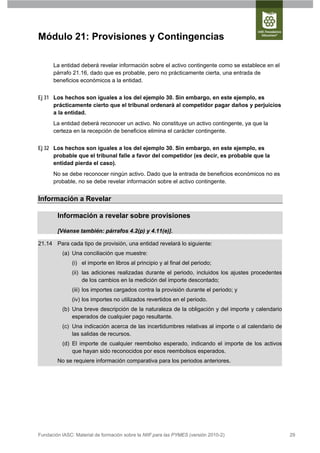 Módulo 21: Provisiones y Contingencias

      La entidad deberá revelar información sobre el activo contingente como se establece en el
      párrafo 21.16, dado que es probable, pero no prácticamente cierta, una entrada de
      beneficios económicos a la entidad.


Ej 31 Los hechos son iguales a los del ejemplo 30. Sin embargo, en este ejemplo, es
      prácticamente cierto que el tribunal ordenará al competidor pagar daños y perjuicios
      a la entidad.
      La entidad deberá reconocer un activo. No constituye un activo contingente, ya que la
      certeza en la recepción de beneficios elimina el carácter contingente.


Ej 32 Los hechos son iguales a los del ejemplo 30. Sin embargo, en este ejemplo, es
      probable que el tribunal falle a favor del competidor (es decir, es probable que la
      entidad pierda el caso).
      No se debe reconocer ningún activo. Dado que la entrada de beneficios económicos no es
      probable, no se debe revelar información sobre el activo contingente.


Información a Revelar

        Información a revelar sobre provisiones

        [Véanse también: párrafos 4.2(p) y 4.11(e)].

21.14 Para cada tipo de provisión, una entidad revelará lo siguiente:
          (a) Una conciliación que muestre:
               (i) el importe en libros al principio y al final del periodo;
               (ii) las adiciones realizadas durante el periodo, incluidos los ajustes procedentes
                    de los cambios en la medición del importe descontado;
               (iii) los importes cargados contra la provisión durante el periodo; y
               (iv) los importes no utilizados revertidos en el periodo.
          (b) Una breve descripción de la naturaleza de la obligación y del importe y calendario
              esperados de cualquier pago resultante.
          (c) Una indicación acerca de las incertidumbres relativas al importe o al calendario de
              las salidas de recursos.
          (d) El importe de cualquier reembolso esperado, indicando el importe de los activos
              que hayan sido reconocidos por esos reembolsos esperados.
        No se requiere información comparativa para los periodos anteriores.




Fundación IASC: Material de formación sobre la NIIF para las PYMES (versión 2010-2)                  29
 