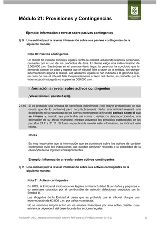 Módulo 21: Provisiones y Contingencias

      Ejemplo: información a revelar sobre pasivos contingentes

Ej 34 Una entidad podría revelar información sobre sus pasivos contingentes de la
      siguiente manera:


       Nota 30: Pasivos contingentes

       Un cliente ha iniciado acciones legales contra la entidad, aduciendo lesiones personales
       causadas por el uso de los productos de ésta. El cliente exige una indemnización de
       2.000.000 u.m. Basándose en el asesoramiento legal, la gerencia ha concluido que la
       demanda carece de base y espera que el tribunal falle a favor de la entidad, sin otorgar
       indemnización alguna al cliente. Los asesores legales le han indicado a la gerencia que,
       en caso de que el tribunal falle inesperadamente a favor del cliente, es probable que la
       indemnización otorgada no supere las 300.000 u.m.


        Información a revelar sobre activos contingentes

        [Véase también: párrafo 8.4(d)].


21.16 Si es probable una entrada de beneficios económicos (con mayor probabilidad de que
      ocurra que de lo contrario) pero no prácticamente cierta, una entidad revelará una
      descripción de la naturaleza de los activos contingentes al final del periodo sobre el que
      se informa y, cuando sea practicable sin costos o esfuerzos desproporcionados, una
      estimación de su efecto financiero, medido utilizando los principios establecidos en los
      párrafos 21.7 a 21.11. Si fuera impracticable revelar esta información, se indicará este
      hecho.

        Notas

        Es muy importante que la información que se suministre sobre los activos de carácter
        contingente evite las indicaciones que puedan confundir respecto a la posibilidad de la
        obtención de los ingresos correspondientes.


        Ejemplo: información a revelar sobre activos contingentes

Ej 35 Una entidad podría revelar información sobre sus activos contingentes de la
      siguiente manera:


       Nota 31: Activos contingentes

       En 20X2, la Entidad A inició acciones legales contra la Entidad B por daños y perjuicios a
       su aeronave causados por el combustible de aviación defectuoso producido por la
       Entidad B.
       Los abogados de la Entidad A creen que es probable que el tribunal otorgue una
       indemnización de 60.000 u.m. por daños y perjuicios.
       No se reconoce ningún activo en los estados financieros por este activo posible, cuya
       existencia dependerá del desenlace de las acciones legales.


Fundación IASC: Material de formación sobre la NIIF para las PYMES (versión 2010-2)                 32
 
