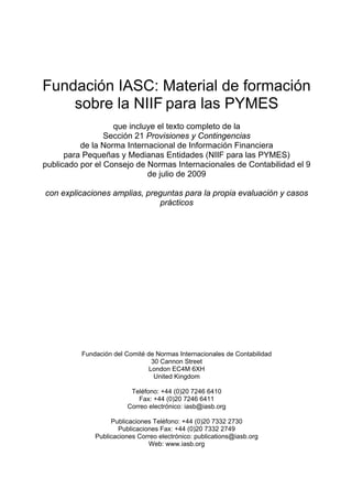 Fundación IASC: Material de formación
    sobre la NIIF para las PYMES
                   que incluye el texto completo de la
                 Sección 21 Provisiones y Contingencias
          de la Norma Internacional de Información Financiera
      para Pequeñas y Medianas Entidades (NIIF para las PYMES)
publicado por el Consejo de Normas Internacionales de Contabilidad el 9
                            de julio de 2009

con explicaciones amplias, preguntas para la propia evaluación y casos
                              prácticos




          Fundación del Comité de Normas Internacionales de Contabilidad
                                 30 Cannon Street
                                London EC4M 6XH
                                  United Kingdom

                         Teléfono: +44 (0)20 7246 6410
                            Fax: +44 (0)20 7246 6411
                        Correo electrónico: iasb@iasb.org

                   Publicaciones Teléfono: +44 (0)20 7332 2730
                     Publicaciones Fax: +44 (0)20 7332 2749
              Publicaciones Correo electrónico: publications@iasb.org
                               Web: www.iasb.org
 