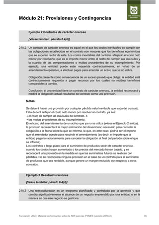 Módulo 21: Provisiones y Contingencias

        Ejemplo 2 Contratos de carácter oneroso

        [Véase también: párrafo 8.4(d)].


21A.2 Un contrato de carácter oneroso es aquel en el que los costos inevitables de cumplir con
      las obligaciones establecidas en el contrato son mayores que los beneficios económicos
      que se esperan recibir de éste. Los costos inevitables del contrato reflejarán el costo neto
      menor por resolverlo, que es el importe menor entre el costo de cumplir sus cláusulas y
      la cuantía de las compensaciones o multas procedentes de su incumplimiento. Por
      ejemplo, una entidad puede estar requerida contractualmente, en virtud de un
      arrendamiento operativo, a efectuar pagos para arrendar un activo que ya no utiliza.

        Obligación presente como consecuencia de un suceso pasado que obliga: la entidad está
        contractualmente requerida a pagar recursos por los cuales no recibirá beneficios
        comparables a cambio.

        Conclusión: si una entidad tiene un contrato de carácter oneroso, la entidad reconocerá y
        medirá la obligación actual resultante del contrato como una provisión.

      Notas

      Se deberá hacer una provisión por cualquier pérdida neta inevitable que surja del contrato.
      Ésta deberá reflejar el costo neto menor por resolver el contrato, ya sea:
        el costo de cumplir las cláusulas del contrato, o
        las multas procedentes de su incumplimiento.
      En el caso del arrendamiento de un activo que ya no se utiliza (véase el Ejemplo 2 arriba),
      la provisión representará la mejor estimación del desembolso necesario para cancelar la
      obligación a la fecha sobre la que se informa, la que, en este caso, podría ser el importe
      que el arrendador acepte para rescindir el arrendamiento (es decir, el importe que la
      entidad pagaría racionalmente para cancelar la obligación al final del periodo sobre el que
      se informa).
      Los contratos a largo plazo para el suministro de productos serán de carácter oneroso
      cuando los costos hayan aumentado o los precios del mercado hayan bajado, y se
      reconocerá una provisión en la medida en que los suministros futuros se realicen con
      pérdidas. No se reconocerá ninguna provisión en el caso de un contrato para el suministro
      de productos que sea rentable, aunque genere un margen reducido con respecto a otros
      contratos.


      Ejemplo 3 Reestructuraciones

      [Véase también: párrafo 8.4(d)].


21A.3 Una reestructuración es un programa planificado y controlado por la gerencia y que
      cambia significativamente el alcance de un negocio emprendido por una entidad o en la
      manera en que ese negocio se gestiona.




Fundación IASC: Material de formación sobre la NIIF para las PYMES (versión 2010-2)                  35
 