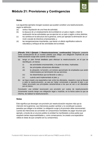 Módulo 21: Provisiones y Contingencias

      Notas

      Los siguientes ejemplos recogen sucesos que pueden constituir una reestructuración,
      según la definición:
      (a)    venta o liquidación de una línea de actividad;
      (b)    la clausura de un emplazamiento de la entidad en un país o región, o bien la
             reubicación de las actividades que se ejercían en un país o región a otros distintos;
      (c)    los cambios en la estructura de la gerencia, como por ejemplo la eliminación de un
             nivel o escala de directivos empresariales; y
      (d)    las reorganizaciones importantes, que tienen un efecto significativo sobre la
             naturaleza y enfoque de las actividades de la entidad.




        [Párrafo 21A.3 Ejemplo 3 Reestructuraciones, continuación] Obligación presente
        como consecuencia de un suceso pasado que obliga: una obligación implícita de una
        reestructuración surge sólo cuando una entidad:
        (a)    tenga un plan formal detallado para efectuar la reestructuración, en el que se
               identifiquen, al menos:
               (i)       las actividades empresariales, o la parte de éstas, implicadas;
               (ii)      las principales ubicaciones afectadas;
               (iii)     la ubicación, la función y el número aproximado de empleados que serán
                         indemnizados por terminación de sus servicios;
               (iv)      los desembolsos que se llevarán a cabo; y
               (v)       cuándo será implementado el plan; y
        (b)    se haya creado una expectativa real, entre los afectados, respecto a que se llevará
               a cabo la reestructuración, ya sea por haber comenzado a ejecutar el plan o por
               haber anunciado sus principales características a los que se van a ver afectados
               por el mismo.
        Conclusión: una entidad reconocerá una provisión por costos de reestructuración
        únicamente cuando tenga una obligación legal o implícita, en la fecha sobre la que se
        informa, de realizar la reestructuración.


      Notas

      Esto significa que devengar una provisión por reestructuración requiere más que la
      intención de la gerencia. Las intenciones pueden cambiar y no constituyen sucesos
      pasados que obligan a la entidad. La obligación surge (y la provisión debe reconocerse)
      cuando las intenciones se convierten en compromisos inevitables de pagar recursos (por
      ejemplo, a través de un anuncio público la entidad ha manifestado a otras partes que
      aceptará ciertas responsabilidades y, como consecuencia, ha creado una expectativa
      válida en éstas de que cumplirá con su compromiso).




Fundación IASC: Material de formación sobre la NIIF para las PYMES (versión 2010-2)                  36
 