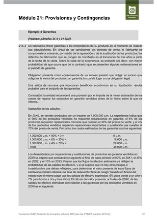 Módulo 21: Provisiones y Contingencias

        Ejemplo 4 Garantías

        [Véanse: párrafos 21.4 y 21.7(a)].

21A.4 Un fabricante ofrece garantías a los compradores de su producto en el momento de realizar
      sus adquisiciones. En virtud de las condiciones del contrato de venta, el fabricante se
      compromete a subsanar, por medio de la reparación o de la sustitución de los productos, los
      defectos de fabricación que se pongan de manifiesto en el transcurso de tres años a partir
      de la fecha de la venta. Sobre la base de la experiencia, es probable (es decir, con mayor
      probabilidad de que ocurra que de lo contrario) que se presenten algunas reclamaciones en
      el periodo de garantía.

        Obligación presente como consecuencia de un suceso pasado que obliga: el suceso que
        obliga es la venta del producto con garantía, la cual da lugar a una obligación legal.

        Una salida de recursos que incorporan beneficios económicos en su liquidación: resulta
        probable para el conjunto de las garantías.

        Conclusión: la entidad reconocerá una provisión por el importe de la mejor estimación de los
        costos de reparar los productos en garantía vendidos antes de la fecha sobre la que se
        informa.

        Ilustración de los cálculos:

        En 20X0, se venden productos por un importe de 1.000.000 u.m. La experiencia indica que
        el 90% de los productos vendidos no requieren reparaciones en garantía; el 6% de los
        productos requieren reparaciones menores que cuestan el 30% del precio de venta; y el 4%
        de los productos vendidos requieren reparaciones importantes o sustitución que cuestan el
        70% del precio de venta. Por tanto, los costos estimados de las garantías son los siguientes:

         1.000.000 u.m. × 90% × 0 =                                                   0 u.m.
         1.000.000 u.m. × 6% × 30% =                                                  18.000 u.m.
         1.000.000 u.m. × 4% × 70% =                                                  28.000 u.m.
         Total                                                                        46.000 u.m.

        Los desembolsos por reparaciones y sustituciones de productos en garantía vendidos en
        20X0 se espera que produzcan lo siguiente al final de cada periodo: el 60% en 20X1, el 30%
        en 20X2, y el 10% en 20X3. Puesto que los flujos de efectivo estimados ya reflejan la
        probabilidad de las salidas de efectivo, y si se supone que no hay otros riesgos o
        incertidumbre que deban reflejarse, para determinar el valor presente de esos flujos de
        efectivo la entidad utilizará una tasa de descuento “libre de riesgo” basada en bonos del
        estado con el mismo plazo que las salidas de efectivo esperadas (6% para bonos a un año y
        7% para bonos a dos y tres años). El cálculo del valor presente, a finales de 20X0, de las
        salidas de efectivo estimadas con relación a las garantías por los productos vendidos en
        20X0 es el siguiente:




Fundación IASC: Material de formación sobre la NIIF para las PYMES (versión 2010-2)                  37
 