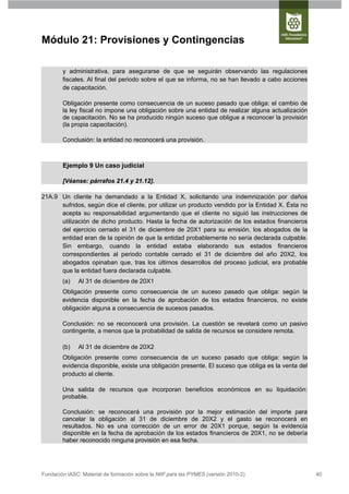 Módulo 21: Provisiones y Contingencias

        y administrativa, para asegurarse de que se seguirán observando las regulaciones
        fiscales. Al final del periodo sobre el que se informa, no se han llevado a cabo acciones
        de capacitación.

        Obligación presente como consecuencia de un suceso pasado que obliga: el cambio de
        la ley fiscal no impone una obligación sobre una entidad de realizar alguna actualización
        de capacitación. No se ha producido ningún suceso que obligue a reconocer la provisión
        (la propia capacitación).

        Conclusión: la entidad no reconocerá una provisión.



        Ejemplo 9 Un caso judicial

        [Véanse: párrafos 21.4 y 21.12].

21A.9 Un cliente ha demandado a la Entidad X, solicitando una indemnización por daños
      sufridos, según dice el cliente, por utilizar un producto vendido por la Entidad X. Ésta no
      acepta su responsabilidad argumentando que el cliente no siguió las instrucciones de
      utilización de dicho producto. Hasta la fecha de autorización de los estados financieros
      del ejercicio cerrado el 31 de diciembre de 20X1 para su emisión, los abogados de la
      entidad eran de la opinión de que la entidad probablemente no sería declarada culpable.
      Sin embargo, cuando la entidad estaba elaborando sus estados financieros
      correspondientes al periodo contable cerrado el 31 de diciembre del año 20X2, los
      abogados opinaban que, tras los últimos desarrollos del proceso judicial, era probable
      que la entidad fuera declarada culpable.
        (a)    Al 31 de diciembre de 20X1
        Obligación presente como consecuencia de un suceso pasado que obliga: según la
        evidencia disponible en la fecha de aprobación de los estados financieros, no existe
        obligación alguna a consecuencia de sucesos pasados.

        Conclusión: no se reconocerá una provisión. La cuestión se revelará como un pasivo
        contingente, a menos que la probabilidad de salida de recursos se considere remota.

        (b)    Al 31 de diciembre de 20X2
        Obligación presente como consecuencia de un suceso pasado que obliga: según la
        evidencia disponible, existe una obligación presente. El suceso que obliga es la venta del
        producto al cliente.

        Una salida de recursos que incorporan beneficios económicos en su liquidación:
        probable.

        Conclusión: se reconocerá una provisión por la mejor estimación del importe para
        cancelar la obligación al 31 de diciembre de 20X2 y el gasto se reconocerá en
        resultados. No es una corrección de un error de 20X1 porque, según la evidencia
        disponible en la fecha de aprobación de los estados financieros de 20X1, no se debería
        haber reconocido ninguna provisión en esa fecha.




Fundación IASC: Material de formación sobre la NIIF para las PYMES (versión 2010-2)                  40
 