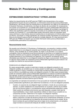 Módulo 21: Provisiones y Contingencias


ESTIMACIONES SIGNIFICATIVAS Y OTROS JUICIOS

Aplicar los requerimientos de la NIIF para las PYMES a las transacciones y los sucesos
generalmente requiere de juicio profesional. La información acerca de los juicios profesionales
significativos y las fuentes clave de incertidumbre en la estimación son útiles en la evaluación de
la situación financiera, el rendimiento y los flujos de efectivo de una entidad. En consecuencia,
de acuerdo con el párrafo 8.6, una entidad debe revelar los juicios profesionales efectuados por
la gerencia en el proceso de aplicación de las políticas contables de la entidad y que tengan el
efecto más significativo sobre los importes reconocidos en los estados financieros. Además, de
acuerdo con el párrafo 8.7, una entidad debe revelar información sobre los supuestos clave
acerca del futuro y otras fuentes clave de incertidumbre en la estimación en la fecha sobre la que
se informa, que tengan un riesgo significativo de ocasionar ajustes importantes en el importe en
libros de los activos y pasivos dentro del ejercicio contable siguiente. En otras secciones de la
NIIF para las PYMES, se requiere que se revele información sobre juicios profesionales e
incertidumbres particulares en la estimación.


Reconocimiento inicial

De acuerdo con la Sección 21 Provisiones y Contingencias, una pequeña o mediana entidad
deberá determinar si una obligación presente que la entidad tenga en la fecha sobre la que se
informa, como resultado de un suceso pasado, da origen a una provisión o a un pasivo
contingente. Esto es importante ya que las provisiones se reconocen en el estado de situación
financiera mientras que los pasivos contingentes no (excepto los pasivos contingentes de una
entidad adquirida en una combinación de negocios). Por lo general, se presentan pocas
dificultades para determinar si una obligación presente da origen a una provisión. No obstante,
en algunos casos pueden ser necesarios juicios profesionales significativos para evaluar si se
cumplen los criterios de reconocimiento de pasivos.

Existencia de una obligación presente
En casos excepcionales, cuando no está claro si existe una obligación presente (o una
obligación posible), se considera que un suceso pasado ha dado lugar a una obligación presente
(véase el párrafo 21.4(a)) si, teniendo en cuenta toda la evidencia disponible a la fecha sobre la
que se informa, es probable que exista una obligación presente. En tales casos excepcionales,
puede ser necesario aplicar juicios profesionales significativos al evaluar la evidencia disponible
(por ejemplo, la opinión de expertos o evidencia adicional procedente de hechos ocurridos
después del periodo sobre el que se informa) para determinar si es probable que exista una
obligación presente a la fecha sobre la que se informa.
Los siguientes son ejemplos de escenarios en los que puede ser necesaria la aplicación de
juicios profesionales significativos para determinar la existencia o no de una obligación presente:
•     Cuando, en ausencia de una obligación legal, la entidad, a través de sus acciones (por
      ejemplo, un patrón establecido de comportamiento en el pasado, políticas de la entidad
      que son de dominio público o una declaración actual suficientemente específica), pueda
      haber puesto de manifiesto ante terceros que está dispuesta a aceptar cierto tipo de
      responsabilidades y haya creado expectativas válidas en éstos de que cumplirá con su
      compromiso (es decir, determinar si ha surgido una obligación implícita).
•     Cuando se presenta una demanda contra una entidad para buscar el resarcimiento por
      daños y perjuicios a la salud de terceros producto de la contaminación ambiental, la cual se
      aduce que fue ocasionada por los desechos del proceso productivo de la entidad. No se
      tiene la certeza de que la entidad haya sido el origen de la contaminación y el verdadero
      origen de ésta se conocerá sólo después de realizar muchas pruebas.


Fundación IASC: Material de formación sobre la NIIF para las PYMES (versión 2010-2)                   41
 