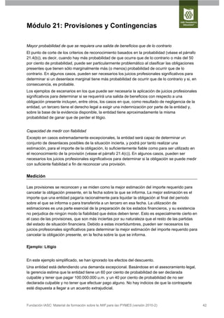 Módulo 21: Provisiones y Contingencias

Mayor probabilidad de que se requiera una salida de beneficios que de lo contrario
El punto de corte de los criterios de reconocimiento basados en la probabilidad (véase el párrafo
21.4(b)), es decir, cuando hay más probabilidad de que ocurra que de lo contrario o más del 50
por ciento de probabilidad, puede ser particularmente problemático al clasificar las obligaciones
presentes que tienen sólo marginalmente más (o menos) probabilidad de ocurrir que de lo
contrario. En algunos casos, pueden ser necesarios los juicios profesionales significativos para
determinar si un desenlace marginal tiene más probabilidad de ocurrir que de lo contrario y si, en
consecuencia, es probable.
Los ejemplos de escenarios en los que puede ser necesaria la aplicación de juicios profesionales
significativos para determinar si se requerirá una salida de beneficios con respecto a una
obligación presente incluyen, entre otros, los casos en que, como resultado de negligencia de la
entidad, un tercero tiene el derecho legal a exigir una indemnización por parte de la entidad y,
sobre la base de la evidencia disponible, la entidad tiene aproximadamente la misma
probabilidad de ganar que de perder el litigio.


Capacidad de medir con fiabilidad
Excepto en casos extremadamente excepcionales, la entidad será capaz de determinar un
conjunto de desenlaces posibles de la situación incierta, y podrá por tanto realizar una
estimación, para el importe de la obligación, lo suficientemente fiable como para ser utilizado en
el reconocimiento de la provisión (véase el párrafo 21.4(c)). En algunos casos, pueden ser
necesarios los juicios profesionales significativos para determinar si la obligación se puede medir
con suficiente fiabilidad a fin de reconocer una provisión.


Medición

Las provisiones se reconocen y se miden como la mejor estimación del importe requerido para
cancelar la obligación presente, en la fecha sobre la que se informa. La mejor estimación es el
importe que una entidad pagaría racionalmente para liquidar la obligación al final del periodo
sobre el que se informa o para transferirla a un tercero en esa fecha. La utilización de
estimaciones es una parte esencial de la preparación de los estados financieros, y su existencia
no perjudica de ningún modo la fiabilidad que éstos deben tener. Esto es especialmente cierto en
el caso de las provisiones, que son más inciertas por su naturaleza que el resto de las partidas
del estado de situación financiera. Debido a estas incertidumbres, pueden ser necesarios los
juicios profesionales significativos para determinar la mejor estimación del importe requerido para
cancelar la obligación presente, en la fecha sobre la que se informa.


Ejemplo: Litigio


En este ejemplo simplificado, se han ignorado los efectos del descuento.
Una entidad está defendiendo una demanda excepcional. Basándose en el asesoramiento legal,
la gerencia estima que la entidad tiene un 60 por ciento de probabilidad de ser declarada
culpable y tener que pagar 100.000.000 u.m. y un 40 por ciento de probabilidad de no ser
declarada culpable y no tener que efectuar pago alguno. No hay indicios de que la contraparte
esté dispuesta a llegar a un acuerdo extrajudicial.



Fundación IASC: Material de formación sobre la NIIF para las PYMES (versión 2010-2)                   42
 