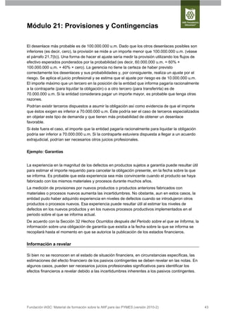 Módulo 21: Provisiones y Contingencias

El desenlace más probable es de 100.000.000 u.m. Dado que los otros desenlaces posibles son
inferiores (es decir, cero), la provisión se mide a un importe menor que 100.000.000 u.m. (véase
el párrafo 21.7(b)). Una forma de hacer el ajuste sería medir la provisión utilizando los flujos de
efectivo esperados ponderados por la probabilidad (es decir, 60.000.000 u.m. = 60% ×
100.000.000 u.m. + 40% × cero). La gerencia no tiene la certeza de haber previsto
correctamente los desenlaces y sus probabilidades y, por consiguiente, realiza un ajuste por el
riesgo. Se aplica el juicio profesional y se estima que el ajuste por riesgo es de 10.000.000 u.m.
El importe máximo que un tercero en la posición de la entidad que informa pagaría racionalmente
a la contraparte (para liquidar la obligación) o a otro tercero (para transferirla) es de
70.000.000 u.m. Si la entidad considerara pagar un importe mayor, es probable que tenga otras
razones.
Podrían existir terceros dispuestos a asumir la obligación así como evidencia de que el importe
que éstos exigen es inferior a 70.000.000 u.m. Éste podría ser el caso de terceros especializados
en objetar este tipo de demanda y que tienen más probabilidad de obtener un desenlace
favorable.
Si éste fuera el caso, el importe que la entidad pagaría racionalmente para liquidar la obligación
podría ser inferior a 70.000.000 u.m. Si la contraparte estuviera dispuesta a llegar a un acuerdo
extrajudicial, podrían ser necesarios otros juicios profesionales.


Ejemplo: Garantías


La experiencia en la magnitud de los defectos en productos sujetos a garantía puede resultar útil
para estimar el importe requerido para cancelar la obligación presente, en la fecha sobre la que
se informa. Es probable que esta experiencia sea más convincente cuando el producto se haya
fabricado con los mismos materiales y procesos durante muchos años.
La medición de provisiones por nuevos productos o productos anteriores fabricados con
materiales o procesos nuevos aumenta las incertidumbres. No obstante, aun en estos casos, la
entidad pudo haber adquirido experiencia en niveles de defectos cuando se introdujeron otros
productos o procesos nuevos. Esa experiencia puede resultar útil al estimar los niveles de
defectos en los nuevos productos y en los nuevos procesos productivos implementados en el
periodo sobre el que se informa actual.
De acuerdo con la Sección 32 Hechos Ocurridos después del Periodo sobre el que se Informa, la
información sobre una obligación de garantía que existía a la fecha sobre la que se informa se
recopilará hasta el momento en que se autorice la publicación de los estados financieros.


Información a revelar

Si bien no se reconocen en el estado de situación financiera, en circunstancias específicas, las
estimaciones del efecto financiero de los pasivos contingentes se deben revelar en las notas. En
algunos casos, pueden ser necesarios juicios profesionales significativos para identificar los
efectos financieros a revelar debido a las incertidumbres inherentes a los pasivos contingentes.




Fundación IASC: Material de formación sobre la NIIF para las PYMES (versión 2010-2)                   43
 