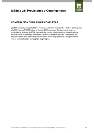 Módulo 21: Provisiones y Contingencias



COMPARACIÓN CON LAS NIIF COMPLETAS

Las NIIF completas (véase la NIC 37 Provisiones, Pasivos Contingentes y Activos Contingentes)
y la NIIF para las PYMES (véase la Sección 21 Provisiones y Contingencias), según su
publicación al 9 de julio de 2009, comparten los mismos principios para la contabilización e
información de provisiones y para revelar pasivos contingentes y activos contingentes. No
obstante, la NIIF para las PYMES está redactada en un lenguaje simple e incluye bastante
menos orientación sobre cómo aplicar los principios.




Fundación IASC: Material de formación sobre la NIIF para las PYMES (versión 2010-2)             44
 