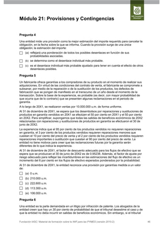Módulo 21: Provisiones y Contingencias


Pregunta 4

Una entidad mide una provisión como la mejor estimación del importe requerido para cancelar la
obligación, en la fecha sobre la que se informa. Cuando la provisión surge de una única
obligación, la estimación del importe:
     (a) reflejará una ponderación de todos los posibles desenlaces en función de sus
         probabilidades asociadas.
     (b) se determina como el desenlace individual más probable.
     (c) es el desenlace individual más probable ajustado para tener en cuenta el efecto de otros
         desenlaces posibles.

Pregunta 5

Un fabricante ofrece garantías a los compradores de su producto en el momento de realizar sus
adquisiciones. En virtud de las condiciones del contrato de venta, el fabricante se compromete a
subsanar, por medio de la reparación o de la sustitución de los productos, los defectos de
fabricación que se pongan de manifiesto en el transcurso de un año desde el momento de la
transacción. Sobre la base de la experiencia, es probable (es decir, con mayor probabilidad de
que ocurra que de lo contrario) que se presenten algunas reclamaciones en el periodo de
garantía.
A lo largo de 20X1, se realizaron ventas por 10.000.000 u.m. de forma uniforme.
Al 31 de diciembre de 20X1, se espera que los desembolsos por reparaciones y sustituciones de
productos en garantía vendidos en 20X1 se efectúen el 50 por ciento en 20X1 y el 50 por ciento
en 20X2. Para simplificar, supongamos que todas las salidas de beneficios económicos de 20X2
relacionadas con reparaciones y sustituciones de productos en garantía se efectuaron el 30 de
junio de 20X2.
La experiencia indica que el 95 por ciento de los productos vendidos no requieren reparaciones
en garantía, el 3 por ciento de los productos vendidos requieren reparaciones menores que
cuestan el 10 por ciento del precio de venta y el 2 por ciento de los productos vendidos requieren
reparaciones importantes o sustitución que cuestan el 90 por ciento del precio de venta. La
entidad no tiene motivos para creer que las reclamaciones futuras por la garantía serán
diferentes de lo que indica la experiencia.
Al 31 de diciembre de 20X1, el factor de descuento adecuado para los flujos de efectivo que se
espera que se produzcan el 30 de junio de 20X2 es de 0,95238. Además, el factor de ajuste por
riesgo adecuado para reflejar las incertidumbres en las estimaciones del flujo de efectivo es un
incremento del 6 por ciento en los flujos de efectivo esperados ponderados por la probabilidad.
Al 31 de diciembre de 20X1, la entidad reconoce una provisión por garantías medida a un valor
de:
     (a) 0 u.m.
     (b) 210.000 u.m.
     (c) 222.600 u.m.
     (d) 113.300 u.m.
     (e) 106.000 u.m.

Pregunta 6

Una entidad es la parte demandada en un litigio por infracción de patente. Los abogados de la
entidad creen que hay un 30 por ciento de probabilidad de que el tribunal desestime el caso y de
que la entidad no deba incurrir en salidas de beneficios económicos. Sin embargo, si el tribunal


Fundación IASC: Material de formación sobre la NIIF para las PYMES (versión 2010-2)                  46
 