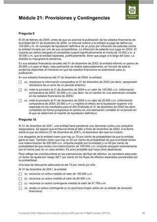 Módulo 21: Provisiones y Contingencias


Pregunta 9

El 20 de febrero de 20X5, antes de que se autorice la publicación de los estados financieros de
la entidad del 31 de diciembre de 20X4, un tribunal ordenó a la entidad el pago de daños por
120.000 u.m. en concepto de liquidación definitiva de un juicio por infracción de patentes contra
la entidad iniciado por uno de sus competidores. La infracción de patente tuvo lugar en 20X3. El
importe por daños otorgado al competidor superó significativamente el monto de 10.000 u.m. a
30.000 u.m. que la entidad esperaba, justificadamente, tener que pagar a lo largo del caso. La
entidad no impugnará la sentencia.
En sus estados financieros anuales del 31 de diciembre de 20X3, la entidad informó un pasivo de
20.000 u.m para el litigio; esta estimación se realizó adecuadamente, en función de toda la
evidencia disponible al momento en que los estados financieros se autorizaran para su
publicación.
En sus estados financieros del 31 de diciembre de 20X4, la entidad:
     (a) reexpresa la información comparativa al 31 de diciembre de 20X3 (es decir, reexpresión
         retroactiva de un error de un periodo anterior).
     (b) mide la provisión al 31 de diciembre de 20X4 a un valor de 120.000 u.m. (información
         comparativa de 20X3: 20.000 u.m.) (es decir, es un cambio en una estimación contable
         en los estados financieros de 20X4).
     (c) mide la provisión al 31 de diciembre de 20X4 a un valor de 20.000 u.m. (información
         comparativa de 20X3: 20.000 u.m.) y registra el efecto de la liquidación superior a la
         esperada en los resultados para el año finalizado el 31 de diciembre de 20X5 (es decir,
         contabiliza de forma prospectiva el cambio en una estimación contable en el periodo en
         el que se determinó el importe de liquidación definitivo).

Pregunta 10

Al 31 de diciembre de 20X1, una entidad tiene pendiente una demanda contra una compañía
aseguradora. Se espera que el tribunal emita el fallo a fines de diciembre de 20X2. A la fecha
sobre la que se informa (31 de diciembre de 20X1), el desenlace del caso es incierto.
Los abogados de la entidad creen que hay un 70 por ciento de probabilidad de que la entidad
gane el caso. También creen que hay un 20 por ciento de probabilidad de que la entidad reciba
una indemnización de 200.000 u.m. (importe exigido por la entidad) y un 80 por ciento de
probabilidad de que reciba una indemnización de 100.000 u.m. (importe otorgado recientemente
por el mismo juez en un caso similar). Es poco probable que haya otros desenlaces.
Para reflejar las incertidumbres en las estimaciones del flujo de efectivo, se considera adecuado
un factor de ajuste por riesgo del 7 por ciento en los flujos de efectivo esperados ponderados por
la probabilidad.
Una tasa de descuento adecuada es del 10 por ciento por año.
Al 31 de diciembre de 20X1, la entidad:
     (a) reconoce un activo medido al valor de 100.000 u.m.
     (b) reconoce un activo medido al valor de 84.000 u.m.
     (c) reconoce un activo contingente medido al valor de 81.709 u.m.
     (d) revela un activo contingente (y no reconoce ningún activo en su estado de situación
         financiera).




Fundación IASC: Material de formación sobre la NIIF para las PYMES (versión 2010-2)                  48
 