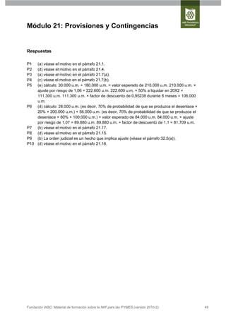 Módulo 21: Provisiones y Contingencias


Respuestas

P1  (a) véase el motivo en el párrafo 21.1.
P2  (d) véase el motivo en el párrafo 21.4.
P3  (a) véase el motivo en el párrafo 21.7(a).
P4  (c) véase el motivo en el párrafo 21.7(b).
P5  (e) cálculo: 30.000 u.m. + 180.000 u.m. = valor esperado de 210.000 u.m. 210.000 u.m. ×
    ajuste por riesgo de 1,06 = 222.600 u.m. 222.600 u.m. × 50% a liquidar en 20X2 =
    111.300 u.m. 111.300 u.m. × factor de descuento de 0,95238 durante 6 meses = 106.000
    u.m.
P6 (d) cálculo: 28.000 u.m. (es decir, 70% de probabilidad de que se produzca el desenlace ×
    20% × 200.000 u.m.) + 56.000 u.m. (es decir, 70% de probabilidad de que se produzca el
    desenlace × 80% × 100.000 u.m.) = valor esperado de 84.000 u.m. 84.000 u.m. × ajuste
    por riesgo de 1,07 = 89.880 u.m. 89.880 u.m. ÷ factor de descuento de 1,1 = 81.709 u.m.
P7 (b) véase el motivo en el párrafo 21.17.
P8 (d) véase el motivo en el párrafo 21.15.
P9 (b) La orden judicial es un hecho que implica ajuste (véase el párrafo 32.5(a)).
P10 (d) véase el motivo en el párrafo 21.16.




Fundación IASC: Material de formación sobre la NIIF para las PYMES (versión 2010-2)            49
 
