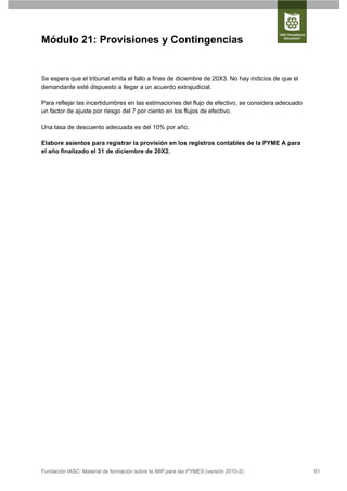 Módulo 21: Provisiones y Contingencias


Se espera que el tribunal emita el fallo a fines de diciembre de 20X3. No hay indicios de que el
demandante esté dispuesto a llegar a un acuerdo extrajudicial.

Para reflejar las incertidumbres en las estimaciones del flujo de efectivo, se considera adecuado
un factor de ajuste por riesgo del 7 por ciento en los flujos de efectivo.

Una tasa de descuento adecuada es del 10% por año.

Elabore asientos para registrar la provisión en los registros contables de la PYME A para
el año finalizado el 31 de diciembre de 20X2.




Fundación IASC: Material de formación sobre la NIIF para las PYMES (versión 2010-2)                 51
 