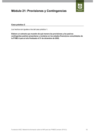 Módulo 21: Provisiones y Contingencias



Caso práctico 2

Los hechos son iguales a los del caso práctico 1.

Elabore un extracto que muestre de qué manera las provisiones y los pasivos
contingentes podrían presentarse y revelarse en los estados financieros consolidados de
la PYME A para el año finalizado el 31 de diciembre de 20X2.




Fundación IASC: Material de formación sobre la NIIF para las PYMES (versión 2010-2)       53
 
