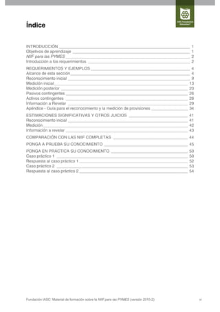 Índice


INTRODUCCIÓN __________________________________________________________               1
Objetivos de aprendizaje ____________________________________________________         1
NIIF para las PYMES _______________________________________________________           2
Introducción a los requerimientos _____________________________________________       2
REQUERIMIENTOS Y EJEMPLOS ____________________________________________ 4
Alcance de esta sección_____________________________________________________ 4
Reconocimiento inicial ______________________________________________________ 9
Medición inicial ___________________________________________________________ 13
Medición posterior ________________________________________________________ 20
Pasivos contingentes ______________________________________________________ 26
Activos contingentes ______________________________________________________ 28
Información a Revelar _____________________________________________________ 29
Apéndice - Guía para el reconocimiento y la medición de provisiones ________________ 34
ESTIMACIONES SIGNIFICATIVAS Y OTROS JUICIOS __________________________                41
Reconocimiento inicial _____________________________________________________          41
Medición ________________________________________________________________             42
Información a revelar ______________________________________________________          43
COMPARACIÓN CON LAS NIIF COMPLETAS _________________________________ 44
PONGA A PRUEBA SU CONOCIMIENTO _____________________________________ 45
PONGA EN PRÁCTICA SU CONOCIMIENTO __________________________________                  50
Caso práctico 1 __________________________________________________________            50
Respuesta al caso práctico 1 ________________________________________________         52
Caso práctico 2 __________________________________________________________            53
Respuesta al caso práctico 2 ________________________________________________         54




Fundación IASC: Material de formación sobre la NIIF para las PYMES (versión 2010-2)        vi
 