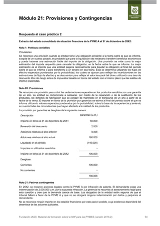 Módulo 21: Provisiones y Contingencias


Respuesta al caso práctico 2

Extracto del estado consolidado de situación financiera de la PYME A al 31 de diciembre de 20X2:

Nota 1: Políticas contables
Provisiones
Se reconoce una provisión cuando la entidad tiene una obligación presente a la fecha sobre la que se informa,
surgida de un suceso pasado, es probable que para la liquidación sea necesario transferir beneficios económicos
y pueda hacerse una estimación fiable del importe de la obligación. Una provisión se mide como la mejor
estimación del importe requerido para cancelar la obligación, en la fecha sobre la que se informa. La mejor
estimación es el importe que una entidad pagaría racionalmente para liquidar la obligación al final del periodo
sobre el que se informa o para transferirla a un tercero en esa fecha. Ésta se determina utilizando los flujos de
efectivo esperados ponderados por la probabilidad, los cuales se ajustan para reflejar las incertidumbres en las
estimaciones de flujo de efectivo y se descuentan para reflejar el valor temporal del dinero utilizando una tasa de
descuento libre de riesgo antes de impuestos basada en bonos del estado con el mismo plazo que las salidas de
efectivo esperadas.


Nota 20: Provisiones
Se reconoce una provisión para cubrir las reclamaciones esperadas en los productos vendidos con una garantía
de un año. La entidad se compromete a subsanar, por medio de la reparación o de la sustitución de los
productos, los defectos de fabricación que se pongan de manifiesto en el transcurso de un año a partir de la
fecha de la venta. El importe en libros de la provisión por garantías se estima al final del periodo sobre el que se
informa utilizando valores esperados ponderados por la probabilidad, sobre la base de la experiencia y teniendo
en cuenta todas las circunstancias que hayan afectado a la calidad de los productos.
La provisión por garantías se desglosa de la siguiente manera:

 Descripción                                             Garantías (u.m.)

 Importe en libros al 31 de diciembre de 20X1                      50.000

 Reversión del descuento                                            2.000

 Adiciones relativas al año anterior                                8.000

 Adiciones relativas al año actual                                186.000

 Liquidado en el periodo                                         (140.000)

 Importes no utilizados revertidos                                       -

 Importe en libros al 31 de diciembre de 20X2                     106.000

 Desglose:

 Corrientes                                                       106.000

 No corrientes                                                           -

                                                                  106.000

Nota 21: Pasivos contingentes
En 20X2, se iniciaron acciones legales contra la PYME A por infracción de patente. El demandante exige una
indemnización de 2.000.000 u.m. por la supuesta infracción. La gerencia ha recurrido al asesoramiento legal para
esta cuestión y cree que la demanda carece de base. Los abogados de la entidad están seguros de que el
tribunal fallará a favor de la PYME A y que no se otorgará ninguna indemnización por daños y perjuicios al
demandante.
No se reconoce ningún importe en los estados financieros por este pasivo posible, cuya existencia dependerá del
desenlace de las acciones judiciales.




Fundación IASC: Material de formación sobre la NIIF para las PYMES (versión 2010-2)                                    54
 