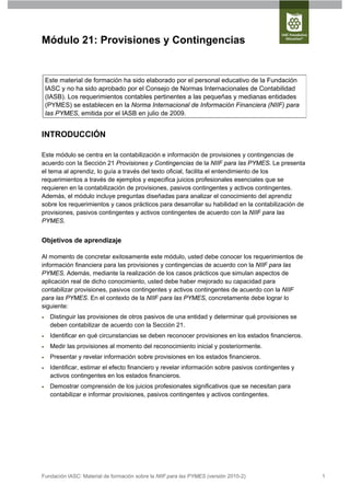 Módulo 21: Provisiones y Contingencias


    Este material de formación ha sido elaborado por el personal educativo de la Fundación
    IASC y no ha sido aprobado por el Consejo de Normas Internacionales de Contabilidad
    (IASB). Los requerimientos contables pertinentes a las pequeñas y medianas entidades
    (PYMES) se establecen en la Norma Internacional de Información Financiera (NIIF) para
    las PYMES, emitida por el IASB en julio de 2009.


INTRODUCCIÓN

Este módulo se centra en la contabilización e información de provisiones y contingencias de
acuerdo con la Sección 21 Provisiones y Contingencias de la NIIF para las PYMES. Le presenta
el tema al aprendiz, lo guía a través del texto oficial, facilita el entendimiento de los
requerimientos a través de ejemplos y especifica juicios profesionales esenciales que se
requieren en la contabilización de provisiones, pasivos contingentes y activos contingentes.
Además, el módulo incluye preguntas diseñadas para analizar el conocimiento del aprendiz
sobre los requerimientos y casos prácticos para desarrollar su habilidad en la contabilización de
provisiones, pasivos contingentes y activos contingentes de acuerdo con la NIIF para las
PYMES.


Objetivos de aprendizaje

Al momento de concretar exitosamente este módulo, usted debe conocer los requerimientos de
información financiera para las provisiones y contingencias de acuerdo con la NIIF para las
PYMES. Además, mediante la realización de los casos prácticos que simulan aspectos de
aplicación real de dicho conocimiento, usted debe haber mejorado su capacidad para
contabilizar provisiones, pasivos contingentes y activos contingentes de acuerdo con la NIIF
para las PYMES. En el contexto de la NIIF para las PYMES, concretamente debe lograr lo
siguiente:
    Distinguir las provisiones de otros pasivos de una entidad y determinar qué provisiones se
     deben contabilizar de acuerdo con la Sección 21.
    Identificar en qué circunstancias se deben reconocer provisiones en los estados financieros.
    Medir las provisiones al momento del reconocimiento inicial y posteriormente.
    Presentar y revelar información sobre provisiones en los estados financieros.
    Identificar, estimar el efecto financiero y revelar información sobre pasivos contingentes y
     activos contingentes en los estados financieros.
    Demostrar comprensión de los juicios profesionales significativos que se necesitan para
     contabilizar e informar provisiones, pasivos contingentes y activos contingentes.




Fundación IASC: Material de formación sobre la NIIF para las PYMES (versión 2010-2)                 1
 
