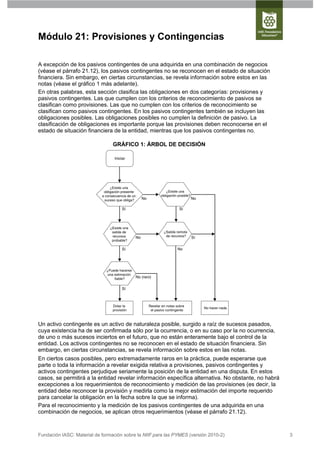 Módulo 21: Provisiones y Contingencias

A excepción de los pasivos contingentes de una adquirida en una combinación de negocios
(véase el párrafo 21.12), los pasivos contingentes no se reconocen en el estado de situación
financiera. Sin embargo, en ciertas circunstancias, se revela información sobre estos en las
notas (véase el gráfico 1 más adelante).
En otras palabras, esta sección clasifica las obligaciones en dos categorías: provisiones y
pasivos contingentes. Las que cumplen con los criterios de reconocimiento de pasivos se
clasifican como provisiones. Las que no cumplen con los criterios de reconocimiento se
clasifican como pasivos contingentes. En los pasivos contingentes también se incluyen las
obligaciones posibles. Las obligaciones posibles no cumplen la definición de pasivo. La
clasificación de obligaciones es importante porque las provisiones deben reconocerse en el
estado de situación financiera de la entidad, mientras que los pasivos contingentes no.

                                  GRÁFICO 1: ÁRBOL DE DECISIÓN

                                   Iniciar




                                 ¿Existe una
                             obligación presente                     ¿Existe una
                            a consecuencia de un                 obligación posible?
                              suceso que obliga?     No                                No

                                        Sí                                   Sí



                                ¿Existe una
                                 salida de                         ¿Salida remota
                                 recursos       No                  de recursos?       Sí
                                 probable?

                                        Sí                                 No




                              ¿Puede hacerse
                               una estimación
                                   fiable?      No (raro)


                                        Sí



                                  Dotar la                Revelar en notas sobre
                                                                                            No hacer nada
                                  provisión                el pasivo contingente



Un activo contingente es un activo de naturaleza posible, surgido a raíz de sucesos pasados,
cuya existencia ha de ser confirmada sólo por la ocurrencia, o en su caso por la no ocurrencia,
de uno o más sucesos inciertos en el futuro, que no están enteramente bajo el control de la
entidad. Los activos contingentes no se reconocen en el estado de situación financiera. Sin
embargo, en ciertas circunstancias, se revela información sobre estos en las notas.
En ciertos casos posibles, pero extremadamente raros en la práctica, puede esperarse que
parte o toda la información a revelar exigida relativa a provisiones, pasivos contingentes y
activos contingentes perjudique seriamente la posición de la entidad en una disputa. En estos
casos, se permitirá a la entidad revelar información específica alternativa. No obstante, no habrá
excepciones a los requerimientos de reconocimiento y medición de las provisiones (es decir, la
entidad debe reconocer la provisión y medirla como la mejor estimación del importe requerido
para cancelar la obligación en la fecha sobre la que se informa).
Para el reconocimiento y la medición de los pasivos contingentes de una adquirida en una
combinación de negocios, se aplican otros requerimientos (véase el párrafo 21.12).



Fundación IASC: Material de formación sobre la NIIF para las PYMES (versión 2010-2)                         3
 