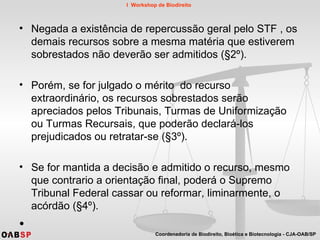 Negada a existência de repercussão geral pelo STF , os demais recursos sobre a mesma matéria que estiverem sobrestados não deverão ser admitidos (§2º).  Porém, se for julgado o mérito  do recurso extraordinário, os recursos sobrestados serão apreciados pelos Tribunais, Turmas de Uniformização ou Turmas Recursais, que poderão declará-los prejudicados ou retratar-se (§3º).  Se for mantida a decisão e admitido o recurso, mesmo que contrario a orientação final, poderá o Supremo Tribunal Federal cassar ou reformar, liminarmente, o acórdão (§4º).  