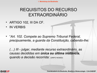 REQUISITOS DO RECURSO EXTRAORDINÁRIO  ARTIGO 102, III DA CF. IN VERBIS “ Art. 102. Compete ao Supremo Tribunal Federal, precipuamente, a guarda da Constituição, cabendo-lhe: (…) III - julgar, mediante recurso extraordinário, as causas decididas em  única ou última instância , quando a decisão recorrida:   (GRIFO NOSSO) 