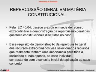 REPERCUSSÃO GERAL EM MATÉRIA CONSTITUCIONAL  Pela  EC 45/04, passou a exigir em sede de recurso extraordinário a demonstração da repercussão geral das questões constitucionais discutidas no caso. Esse requisito da demonstração da repercussão geral dos recursos extraordinários visa selecionar os recursos que realmente tenham uma importância para toda a sociedade e, não apenas, ao caso individual, contrastando com o conceito inicial de aplicação ao caso concreto  