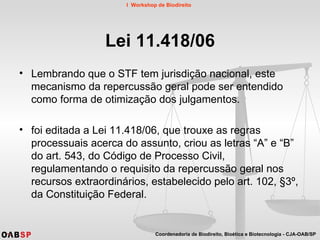 Lei 11.418/06 Lembrando que o STF tem jurisdição nacional, este mecanismo da repercussão geral pode ser entendido como forma de otimização dos julgamentos. foi editada a Lei 11.418/06, que trouxe as regras processuais acerca do assunto, criou as letras “A” e “B” do art. 543, do Código de Processo Civil, regulamentando o requisito da repercussão geral nos recursos extraordinários, estabelecido pelo art. 102, §3º, da Constituição Federal.  