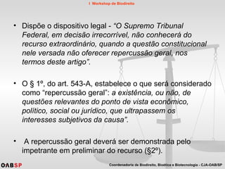 Dispõe o dispositivo legal -  “O Supremo Tribunal Federal, em decisão irrecorrível, não conhecerá do recurso extraordinário, quando a questão constitucional nele versada não oferecer repercussão geral, nos termos deste artigo”.  O § 1º, do art. 543-A, estabelece o que será considerado como “repercussão geral”:  a existência, ou não, de questões relevantes do ponto de vista econômico, político, social ou jurídico, que ultrapassem os interesses subjetivos da causa”. A repercussão geral deverá ser demonstrada pelo impetrante em preliminar do recurso (§2º).  