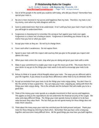 21 Relationship Rules for Couples
by Dr. Orville E. Easterly - Life Source, Inc. Roseville, CA
www.MarriageCounseling.com - Page 1 of 2 (All Rights Protected)
1. Out of all the people in the world you could be with today, who did you choose? Remember how
special your mate is.
2. No one is more invested in my success and happiness than my mate. Therefore, my mate is not
my enemy, even when my mate disagrees with me.
3. Seek to understand more than to be understood. It isn’t until you hear your mate’s heart cry that
you will begin to understand them.
4. Forgiveness is choosing not to remember the wrong or hurt against your mate ever again.
Forgiveness is a choice not a feeling or desire. Forgiveness is something you choose to do, no
matter how you feel or what you want.
5. Accept your mate as they are. Do not try to change them.
6. Cover each other’s weaknesses. Do not expose them.
7. Speak to your mate with the respect and courtesy that you give to the people you respect and
admire the most.
8. When your mate enters the room, stop what you are doing and greet your mate with a smile.
9. Make it your commitment to enable your mate to get the most out of life. This means that it is
your desire to say yes to the things your mate wants to do and to encourage your mate to do
them.
10. Refuse to think or to speak critical thoughts about your mate. The ways you are different add to
your life together, if you choose to accept these differences rather than to try to eliminate them.
11. Accept an invitation from your mate to do the things your mate enjoys doing. You don’t have to
like the activity to have a good time. You can enjoy your mate, enjoying you, doing with them the
things your mate enjoys doing. This is the attitude and the behavior that will enable you to be a
good date.
12. Think of the money your mate spends as a valuable investment in their success and happiness.
This applies as long as the expenditures do not undermine the financial security of the couple. We
value and enjoy different things. The things your mate spends money to obtain or to do have
value because they value them. The fact that you do not spend money for these things does not
make them valueless.
13. Think about the many ways your mate has enriched your life both present and past. Thank your
mate for these things by referring to them often. Remember that you have come a long way
together and overcome many difficult times. All the good things you now have you built together.
 