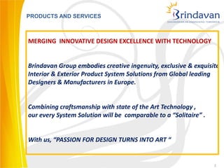 PRODUCTS AND SERVICES



MERGING INNOVATIVE DESIGN EXCELLENCE WITH TECHNOLOGY


Brindavan Group embodies creative ingenuity, exclusive & exquisite
Interior & Exterior Product System Solutions from Global leading
Designers & Manufacturers in Europe.


Combining craftsmanship with state of the Art Technology ,
our every System Solution will be comparable to a “Solitaire” .


With us, “PASSION FOR DESIGN TURNS INTO ART “


                                                                  2
 
