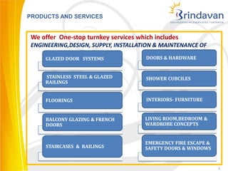 PRODUCTS AND SERVICES


 We offer One-stop turnkey services which includes
 ENGINEERING,DESIGN, SUPPLY, INSTALLATION & MAINTENANCE OF

     GLAZED DOOR SYSTEMS               DOORS & HARDWARE


     STAINLESS STEEL & GLAZED          SHOWER CUBCILES
     RAILINGS


     FLOORINGS                         INTERIORS- FURNITURE


     BALCONY GLAZING & FRENCH         LIVING ROOM,BEDROOM &
     DOORS                            WARDROBE CONCEPTS


                                       EMERGENCY FIRE ESCAPE &
      STAIRCASES & RAILINGS            SAFETY DOORS & WINDOWS


                                                                 3
 