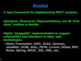 Restlet A Java framework for implementing REST systems. Operators, Resources, Representations, are all “first class” entities in Restlet. Highly “pluggable” implementation to support extensibility and interfaces to other web technologies Atom, Freemarker, GWT, JAAS, Jackson, JavaMail, JAXB, Jetty, JSON, Lucene, OData, RDF, Rome, Spring, WADL, SSL, XML, etc. 