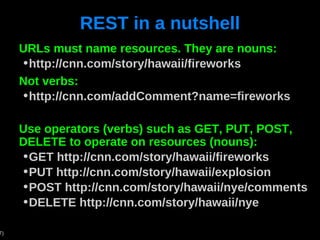 REST in a nutshell URLs must name resources. They are nouns: http://cnn.com/story/hawaii/fireworks Not verbs: http://cnn.com/addComment?name=fireworks Use operators (verbs) such as GET, PUT, POST, DELETE to operate on resources (nouns): GET http://cnn.com/story/hawaii/fireworks PUT http://cnn.com/story/hawaii/explosion POST http://cnn.com/story/hawaii/nye/comments DELETE http://cnn.com/story/hawaii/nye 