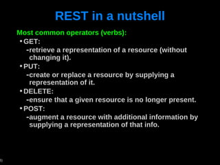 REST in a nutshell Most common operators (verbs): GET:  retrieve a representation of a resource (without changing it). PUT:  create or replace a resource by supplying a representation of it. DELETE: ensure that a given resource is no longer present. POST: augment a resource with additional information by supplying a representation of that info. 