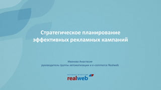 Стратегическое планирование
эффективных рекламных кампаний
Иванова Анастасия
руководитель группы автоматизации и e-commerce Realweb
 