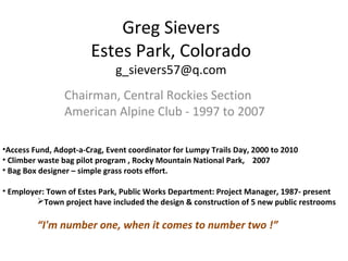 Greg Sievers
Estes Park, Colorado
g_sievers57@q.com
Chairman, Central Rockies Section
American Alpine Club - 1997 to 2007
•Access Fund, Adopt-a-Crag, Event coordinator for Lumpy Trails Day, 2000 to 2010
• Climber waste bag pilot program , Rocky Mountain National Park, 2007
• Bag Box designer – simple grass roots effort.
• Employer: Town of Estes Park, Public Works Department: Project Manager, 1987- present
Town project have included the design & construction of 5 new public restrooms
“I'm number one, when it comes to number two !”
 