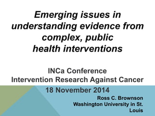 Emerging issues in 
understanding evidence from 
complex, public 
health interventions 
INCa Conference 
Intervention Research Against Cancer 
18 November 2014 
Ross C. Brownson 
Washington University in St. 
Louis 
 