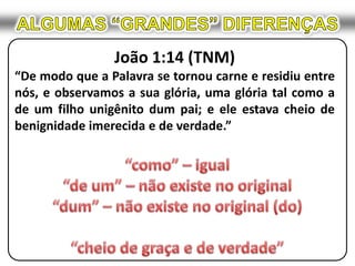 ALGUMAS “GRANDES” DIFERENÇASJoão 1:14 (TNM)“De modo que a Palavra se tornou carne e residiu entre nós, e observamos a sua glória, uma glória tal como a de um filho unigênito dum pai; e ele estava cheio de benignidade imerecida e de verdade.”“como” – igual“de um” – não existe no original“dum” – não existe no original (do)“cheio de graça e de verdade”