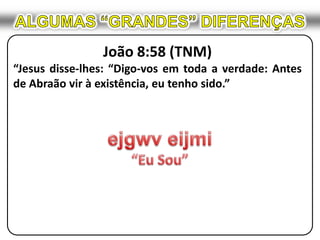 ALGUMAS “GRANDES” DIFERENÇASJoão 8:58 (TNM)“Jesus disse-lhes: “Digo-vos em toda a verdade: Antes de Abraão vir à existência, eu tenho sido.”ejgwveijmi“Eu Sou”