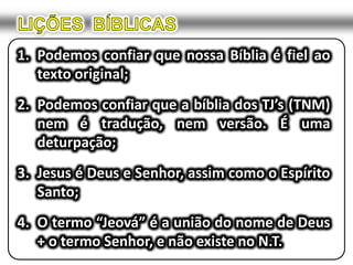 LIÇÕES  BÍBLICASPodemos confiar que nossa Bíblia é fiel ao texto original;Podemos confiar que a bíblia dos TJ’s (TNM) nem é tradução, nem versão. É uma deturpação;Jesus é Deus e Senhor, assim como o Espírito Santo;O termo “Jeová” é a união do nome de Deus + o termo Senhor, e não existe no N.T.