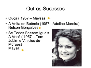 Outros Sucessos Ouça ( 1957 – Maysa) A Volta do Boêmio (1957 - Adelino Moreira) Nelson Gonçalves Se Todos Fossem Iguais A Você ( 1957 – Tom Jobim e Vinicius de  Moraes) Maysa 