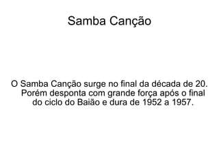 Samba Canção O Samba Canção surge no final da década de 20. Porém desponta com grande força após o final do ciclo do Baião e dura de 1952 a 1957. 